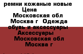 ремни кожаные новые › Цена ­ 1 200 - Московская обл., Москва г. Одежда, обувь и аксессуары » Аксессуары   . Московская обл.,Москва г.